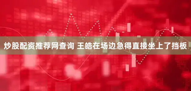 炒股配资推荐网查询 王皓在场边急得直接坐上了挡板