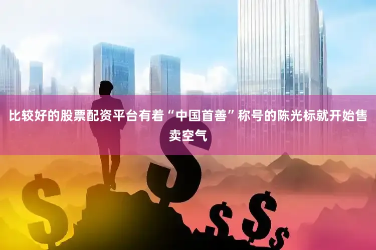 比较好的股票配资平台有着“中国首善”称号的陈光标就开始售卖空气
