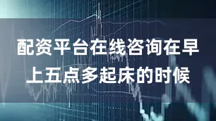 配资平台在线咨询在早上五点多起床的时候