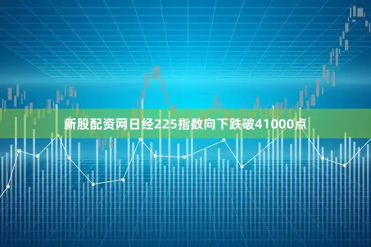 新股配资网日经225指数向下跌破41000点