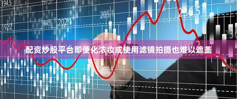 配资炒股平台即便化浓妆或使用滤镜拍摄也难以遮盖