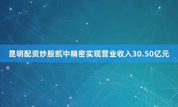 昆明配资炒股凯中精密实现营业收入30.50亿元