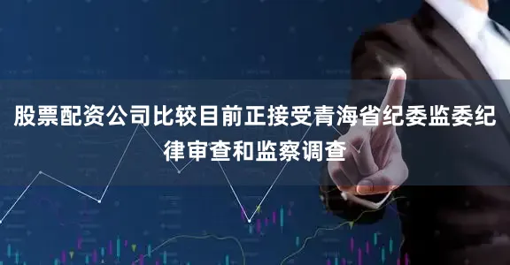 股票配资公司比较目前正接受青海省纪委监委纪律审查和监察调查