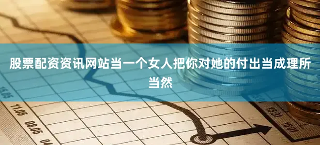 股票配资资讯网站当一个女人把你对她的付出当成理所当然