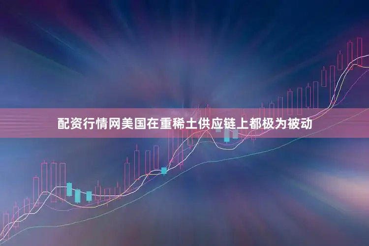 配资行情网美国在重稀土供应链上都极为被动