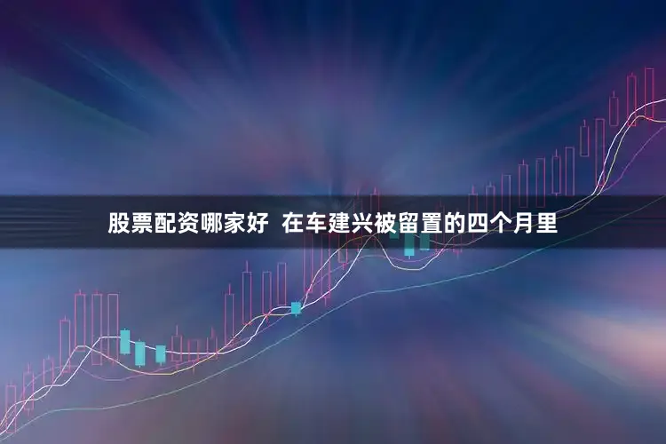 股票配资哪家好  在车建兴被留置的四个月里