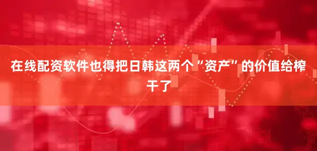 在线配资软件也得把日韩这两个“资产”的价值给榨干了